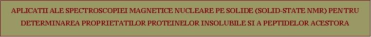 Text Box: APLICATII ALE SPECTROSCOPIEI MAGNETICE NUCLEARE PE SOLIDE (SOLID-STATE NMR) PENTRU DETERMINAREA PROPRIETATILOR PROTEINELOR INSOLUBILE SI A PEPTIDELOR ACESTORA